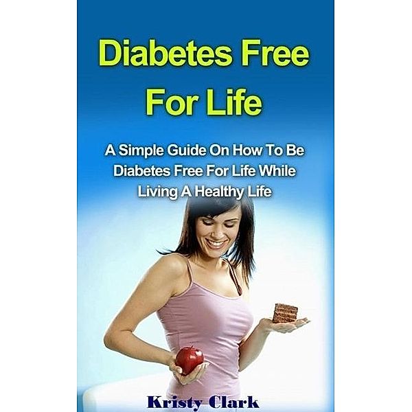 Diabetes Free For Life - A Simple Guide On How To Be Diabetes Free For Life While Living A Healthy Life. (Diabetes Book Series, #1), Kristy Clark