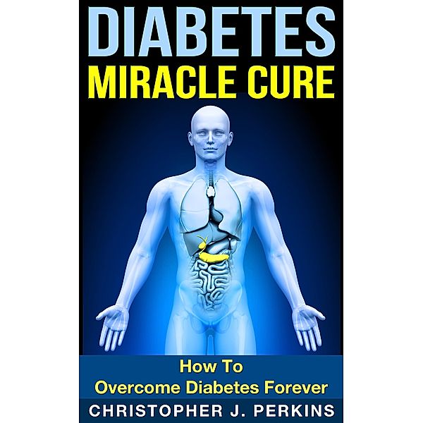 Diabetes Miracle Cure: How To Overcome Diabetes Forever, Christopher J. Perkins