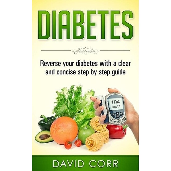 Diabetes: Reverse Your Diabetes With a Clear and Concise Step by Step Guide, David Corr