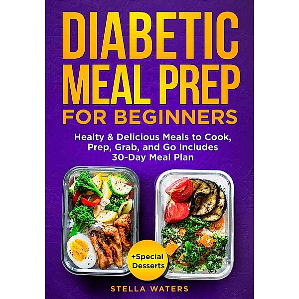 Diabetic Meal Prep For Beginners: Healty and Delicious Meals to Cook, Prep, Grab, and Go - Diabetic Cookbook to Prevent and Reverse Diabetes with 30-Day Meal Plan + Special Desserts, Stella Waters