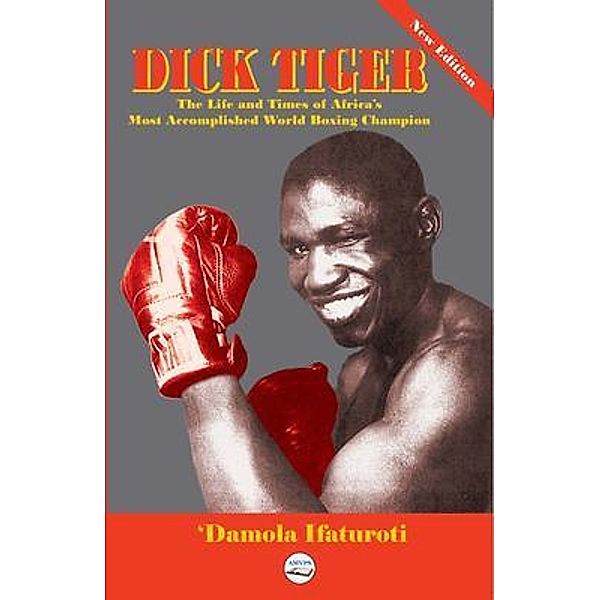 Dick Tiger The Life and Times of Africa's Most Accomplished World Boxing Champion, 'Damola Ifaturoti