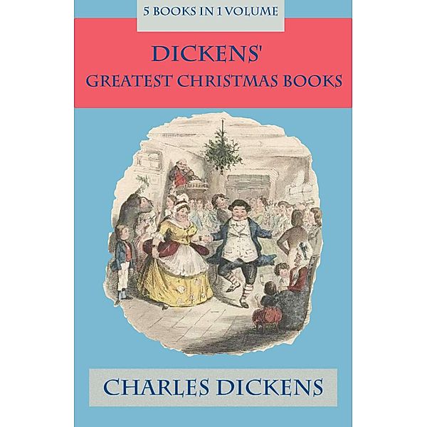 Dickens' Greatest Christmas Books: 5 books in 1 volume: Unabridged and Fully Illustrated: A Christmas Carol; The Chimes; The Cricket on the Hearth; The Battle of Life; The Haunted Man, Charles Dickens