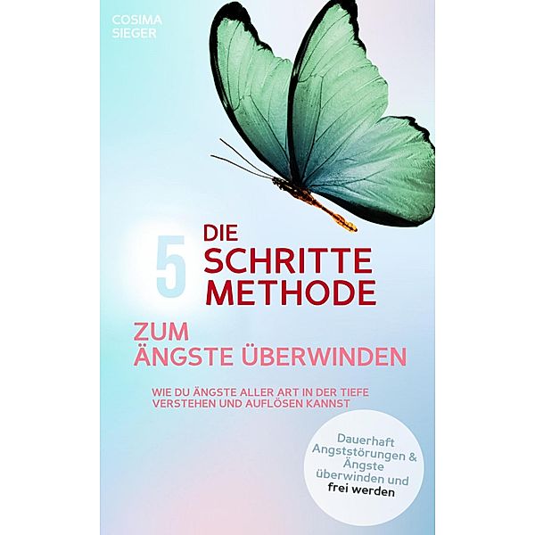 DIE 5 SCHRITTE METHODE ZUM ÄNGSTE ÜBERWINDEN: Wie Du Ängste aller Art in der Tiefe verstehen und auflösen kannst, Cosima Sieger