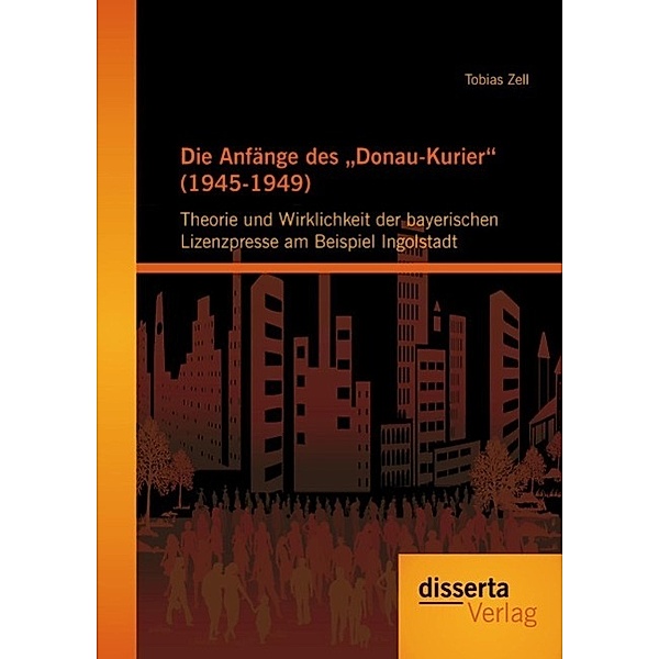 Die Anfänge des Donau-Kurier (1945-1949): Theorie und Wirklichkeit der bayerischen Lizenzpresse am Beispiel Ingolstadt, Tobias Zell