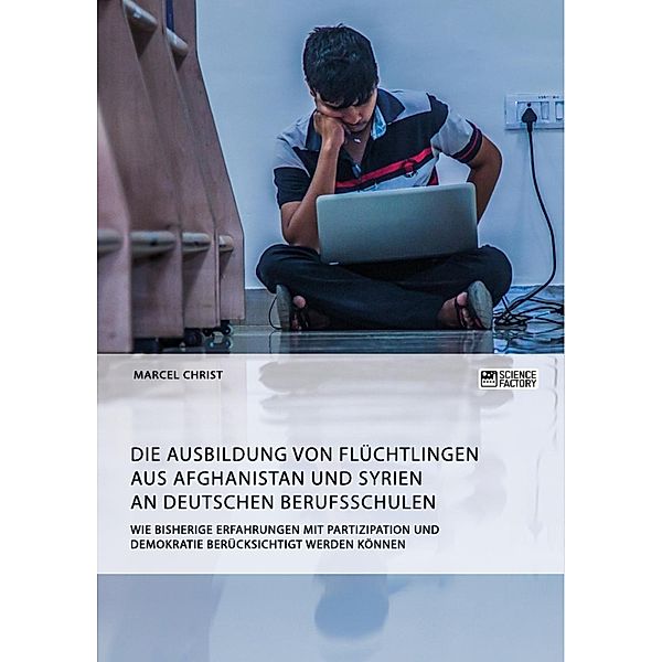 Die Ausbildung von Flüchtlingen aus Afghanistan und Syrien an deutschen Berufsschulen. Wie bisherige Erfahrungen mit Partizipation und Demokratie berücksichtigt werden können, Marcel Christ