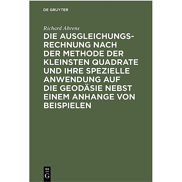 Die Ausgleichungsrechnung nach der Methode der kleinsten Quadrate und ihre spezielle Anwendung auf die Geodäsie nebst einem Anhange von Beispielen, Richard Ahrens