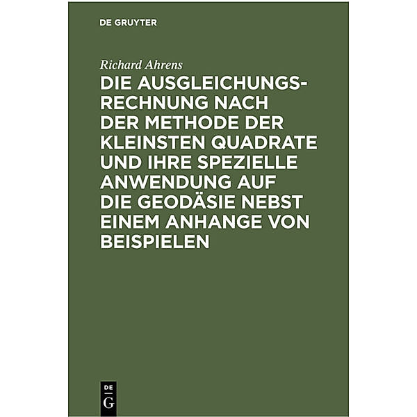 Die Ausgleichungsrechnung nach der Methode der kleinsten Quadrate und ihre spezielle Anwendung auf die Geodäsie nebst einem Anhange von Beispielen, Richard Ahrens