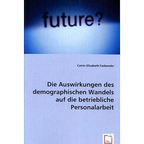 Die Auswirkungen des demographischen Wandels auf die betriebliche Personalarbeit, Catrin Elisabeth Fasbender