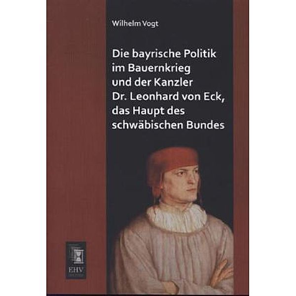 Die bayrische Politik im Bauernkrieg und der Kanzler Dr. Leonhard von Eck, das Haupt des schwäbischen Bundes, Wilhelm Vogt