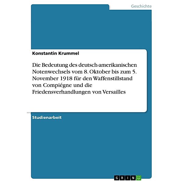 Die Bedeutung des deutsch-amerikanischen Notenwechsels vom 8. Oktober bis zum 5. November 1918 für den Waffenstillstand von Compiégne und die Friedensverhandlungen von Versailles, Konstantin Krummel