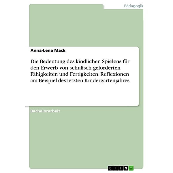 Die Bedeutung des kindlichen Spielens für den Erwerb von schulisch geforderten Fähigkeiten und Fertigkeiten. Reflexionen am Beispiel des letzten Kindergartenjahres, Anna-Lena Mack