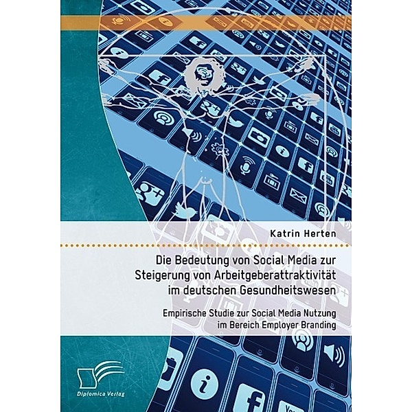 Die Bedeutung von Social Media zur Steigerung von Arbeitgeberattraktivität im deutschen Gesundheitswesen: Empirische Studie zur Social Media Nutzung im Bereich Employer Branding, Katrin Herten