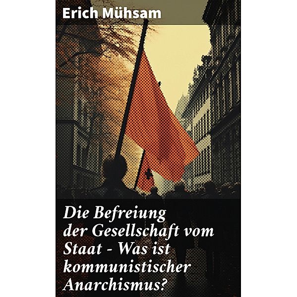 Die Befreiung der Gesellschaft vom Staat - Was ist kommunistischer Anarchismus?, Erich Mühsam