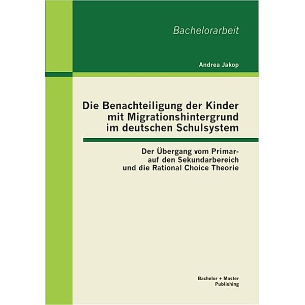 Die Benachteiligung der Kinder mit Migrationshintergrund im deutschen Schulsystem: Der Übergang vom Primar- auf den Sekundarbereich und die Rational Choice Theorie, Andrea Jakop