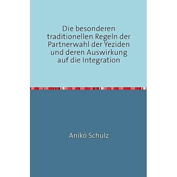 Die besonderen traditionellen Regeln der Partnerwahl der Yeziden und deren Auswirkung auf die Integration, Aniko Schulz