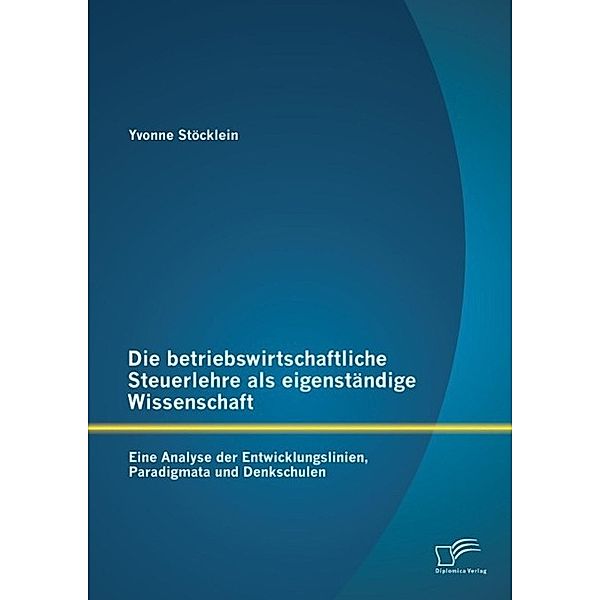Die betriebswirtschaftliche Steuerlehre als eigenständige Wissenschaft: Eine Analyse der Entwicklungslinien, Paradigmata und Denkschulen, Yvonne Stöcklein