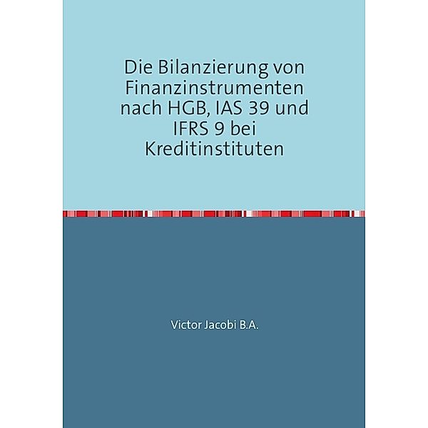 Die Bilanzierung von Finanzinstrumenten nach HGB, IAS 39 und IFRS 9 bei Kreditinstituten, Victor Jacobi