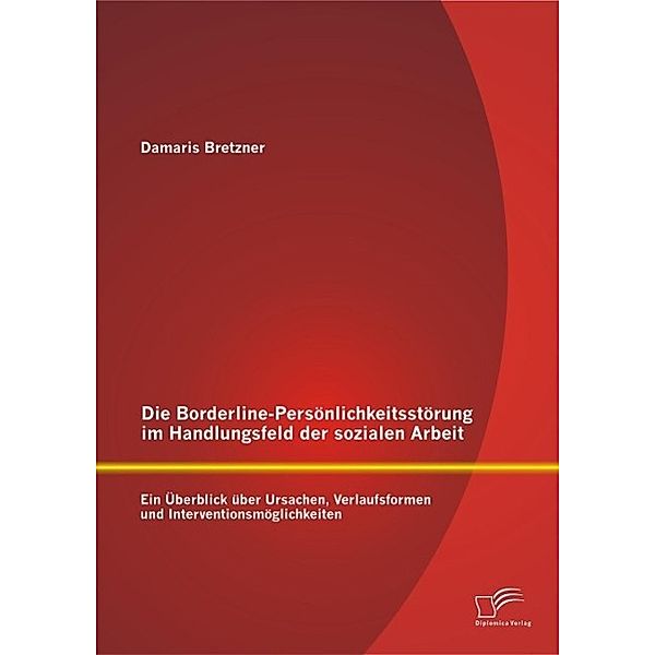 Die Borderline-Persönlichkeitsstörung im Handlungsfeld der sozialen Arbeit: Ein Überblick über Ursachen, Verlaufsformen und Interventionsmöglichkeiten, Damaris Bretzner