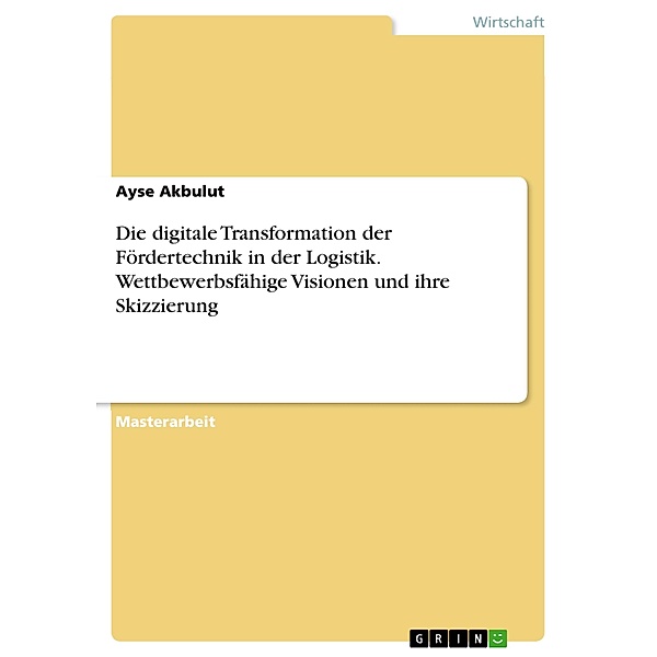 Die digitale Transformation der Fördertechnik in der Logistik. Wettbewerbsfähige Visionen und ihre Skizzierung, Ayse Akbulut