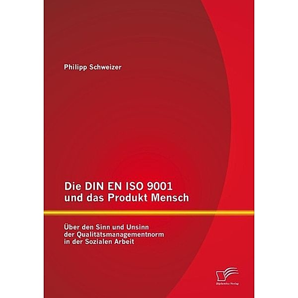 Die DIN EN ISO 9001 und das Produkt Mensch: Über den Sinn und Unsinn der Qualitätsmanagementnorm in der Sozialen Arbeit, Philipp Schweizer