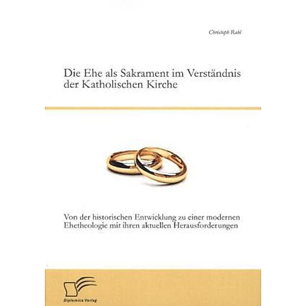 Die Ehe als Sakrament im Verständnis der Katholischen Kirche: Von der historischen Entwicklung zu einer modernen Ehetheo, Christoph Rabl