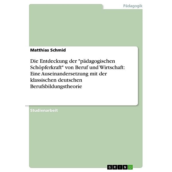 Die Entdeckung der pädagogischen Schöpferkraft von Beruf und Wirtschaft: Eine Auseinandersetzung mit der klassischen deutschen Berufsbildungstheorie, Matthias Schmid