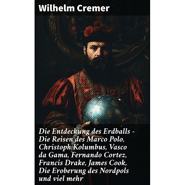 Die Entdeckung des Erdballs - Die Reisen des Marco Polo, Christoph Kolumbus, Vasco da Gama, Fernando Cortez, Francis Drake, James Cook, Die Eroberung des Nordpols und viel mehr, Wilhelm Cremer