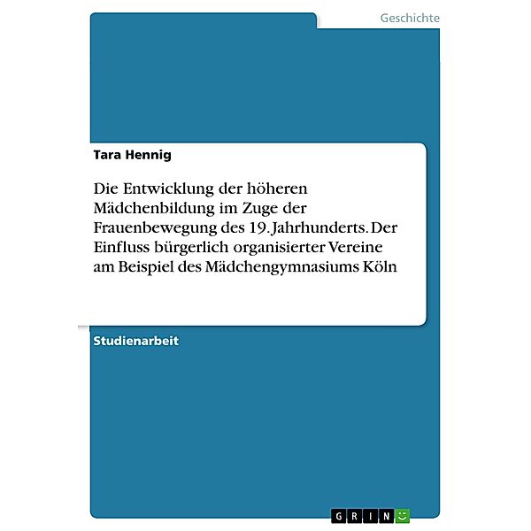 Die Entwicklung der höheren Mädchenbildung im Zuge der Frauenbewegung des 19. Jahrhunderts. Der Einfluss bürgerlich organisierter Vereine am Beispiel des Mädchengymnasiums Köln, Tara Hennig