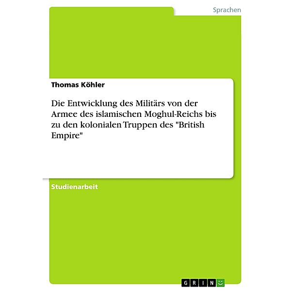 Die Entwicklung des Militärs von der Armee des  islamischen  Moghul-Reichs bis zu den kolonialen  Truppen des British E, Thomas Köhler