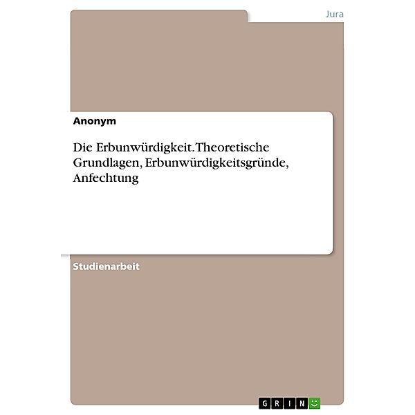 Die Erbunwürdigkeit. Theoretische Grundlagen, Erbunwürdigkeitsgründe, Anfechtung