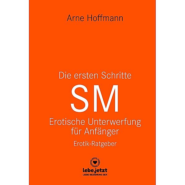 Die ersten Schritte SM - Unterwerfung für Anfänger | Erotischer Ratgeber / lebe.jetzt Ratgeber, Arne Hoffmann