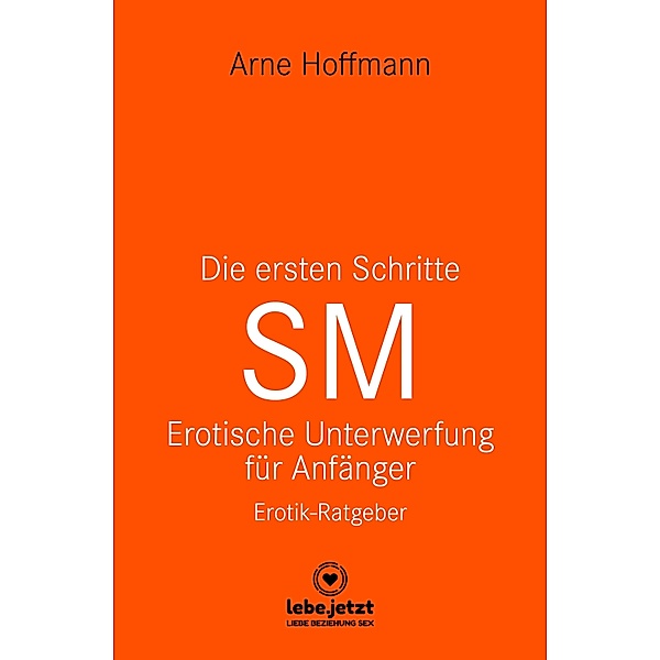 Die ersten Schritte SM - Unterwerfung für Anfänger | Erotischer Ratgeber / lebe.jetzt Ratgeber, Arne Hoffmann