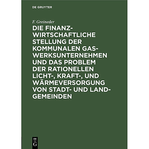 Die finanzwirtschaftliche Stellung der kommunalen Gaswerksunternehmen und das Problem der rationellen Licht-, Kraft-, und Wärmeversorgung von Stadt- und Land-Gemeinden, F. Greineder