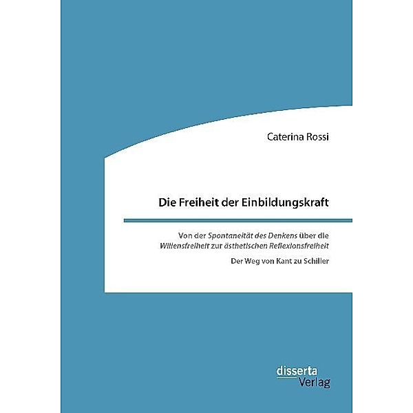 Die Freiheit der Einbildungskraft. Von der 'Spontaneität des Denkens' über die 'Willensfreiheit' zur 'ästhetischen Reflexionsfreiheit', Caterina Rossi