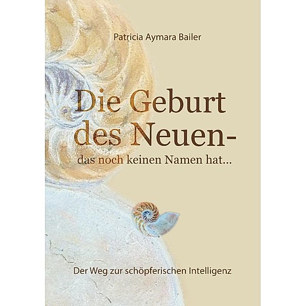 Die Geburt des Neuen, das noch keinen Namen hat ...  Die Welt neu denken und freudvolle, kreative MitgestalterIn werden in dieser neuen Zeit / Die Geburt des Neuen, das noch keinen Namen hat Bd.1, patricia aymara bailer