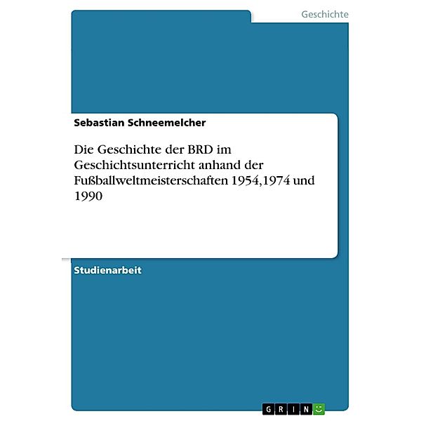Die Geschichte der BRD im Geschichtsunterricht anhand der Fussballweltmeisterschaften 1954,1974 und 1990, Sebastian Schneemelcher