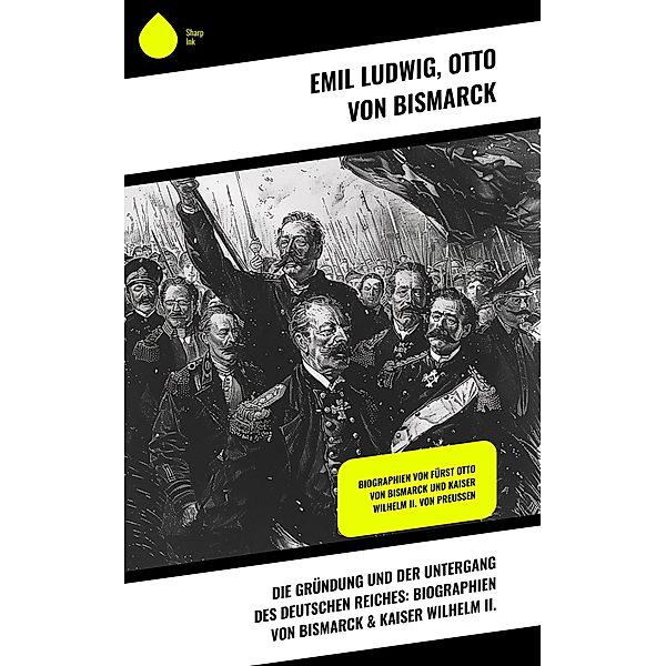 Die Gründung und der Untergang des Deutschen Reiches: Biographien von Bismarck & Kaiser Wilhelm II., Emil Ludwig, Otto von Bismarck