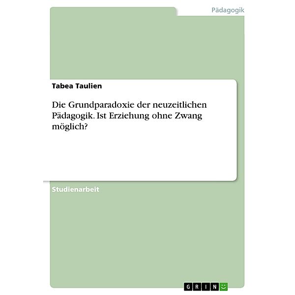 Die Grundparadoxie der neuzeitlichen Pädagogik. Ist Erziehung ohne Zwang möglich?, Tabea Taulien