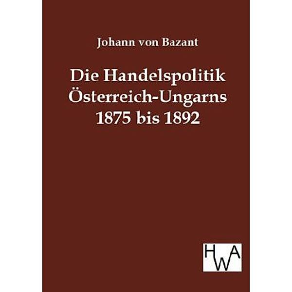 Die Handelspolitik Österreich-Ungarns 1875 bis 1892 in ihrem Verhältnis zum Deutschen Reiche und zu dem westlichen Europa, Johann von Bazant