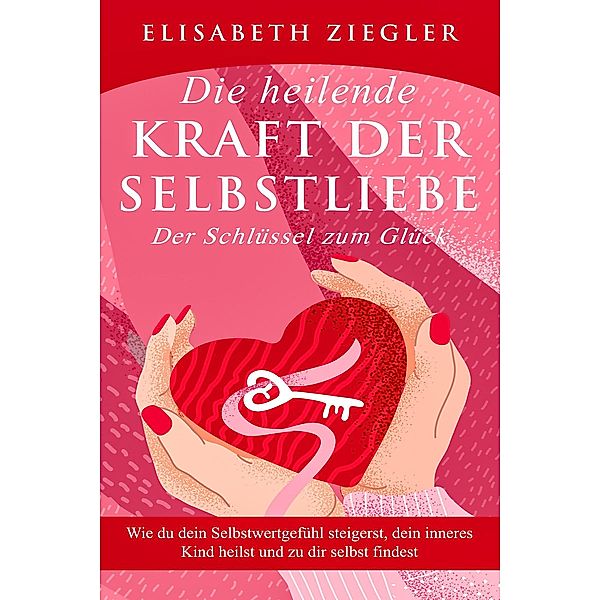 Die heilende Kraft der Selbstliebe - Der Schlüssel zum Glück - Wie du dein Selbstwertgefühl steigerst, dein inneres Kind heilst und zu dir selbst findest, Elisabeth Ziegler