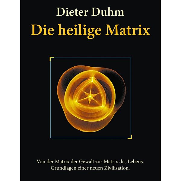 Die heilige Matrix: Von der Matrix der Gewalt zur Matrix des Lebens. Grundlagen einer neuen Zivilisation., Dieter Duhm