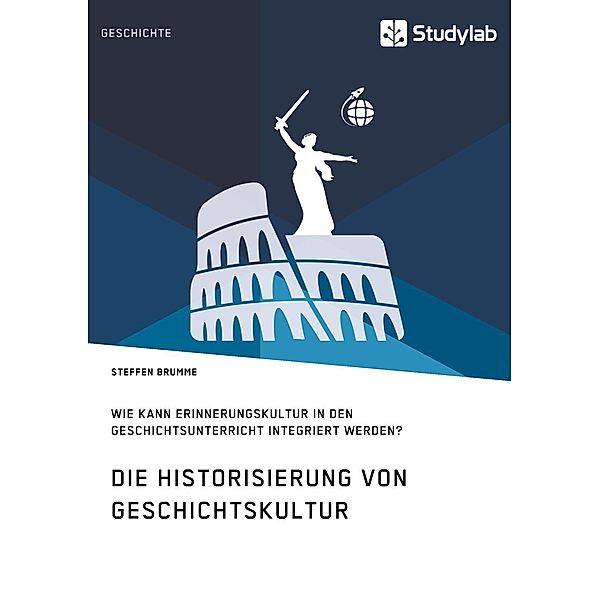 Die Historisierung von Geschichtskultur. Wie kann Erinnerungskultur in den Geschichtsunterricht integriert werden?, Steffen Brumme