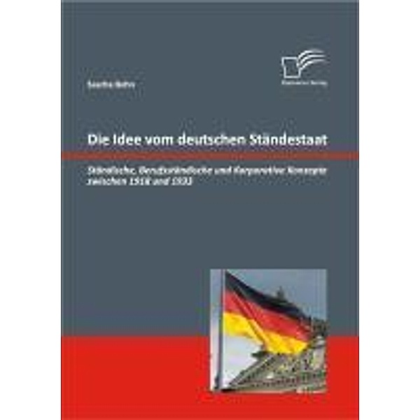 Die Idee vom deutschen Ständestaat: Ständische, Berufsständische und Korporative Konzepte zwischen 1918 und 1933, Sascha Bohn