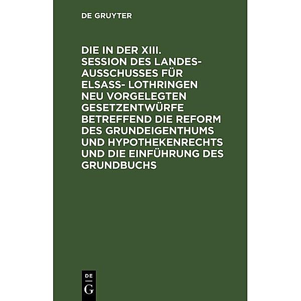 Die in der XIII. Session des Landesausschusses für Elsass- Lothringen neu vorgelegten Gesetzentwürfe betreffend die Reform des Grundeigenthums und Hypothekenrechts und die Einführung des Grundbuchs