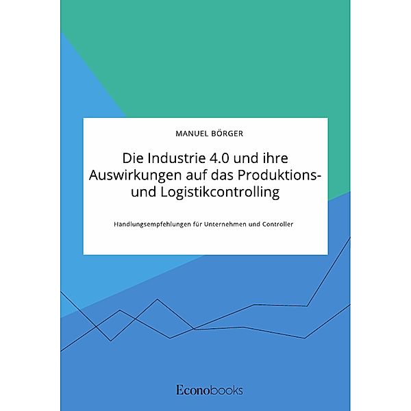 Die Industrie 4.0 und ihre Auswirkungen auf das Produktions- und Logistikcontrolling. Handlungsempfehlungen für Unternehmen und Controller, Manuel Börger