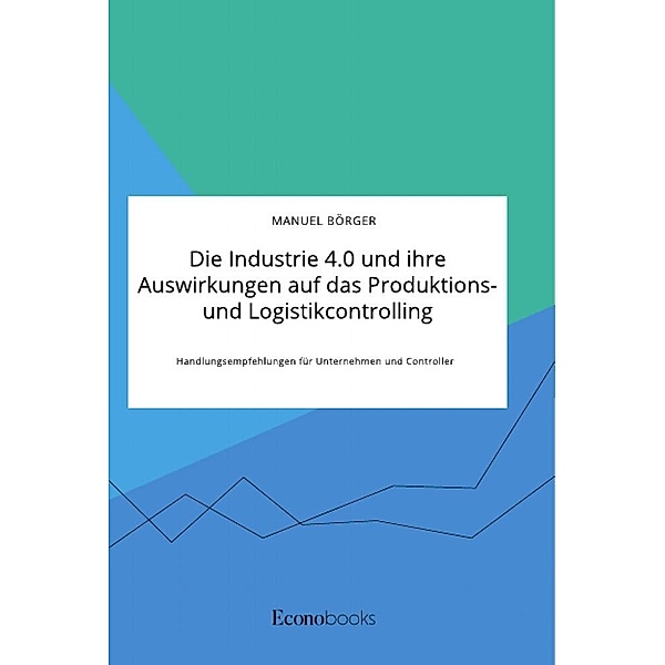 Die Industrie 4.0 und ihre Auswirkungen auf das Produktions- und Logistikcontrolling. Handlungsempfehlungen für Unterneh, Manuel Börger