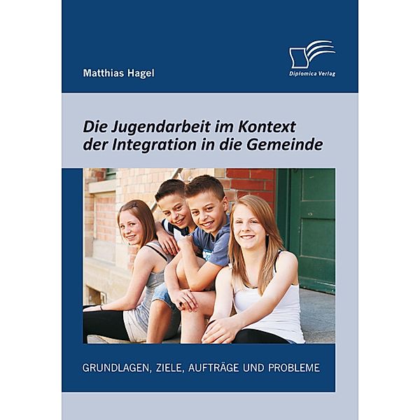 Die Jugendarbeit im Kontext der Integration in die Gemeinde: Grundlagen, Ziele, Aufträge und Probleme, Matthias Hagel