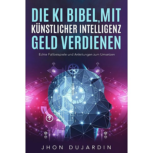 Die KI Bibel, mit künstlicher Intelligenz Geld verdienen: Echte Fallbeispiele und Anleitungen zum Umsetzen, Jhon Dujardin