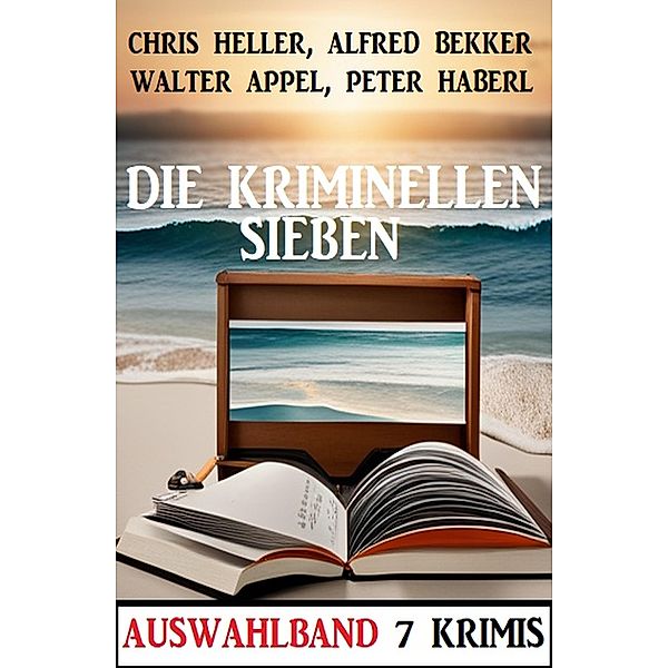Die kriminellen Sieben: Auswahlband 7 Krimis, Alfred Bekker, Walter Appel, Peter Haberl, Chris Heller