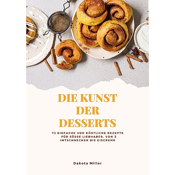 Die Kunst der Desserts: 72 Einfache und Köstliche Rezepte für süße Liebhaber, von Zimtschnecken bis Eiscreme, Dakota Miller